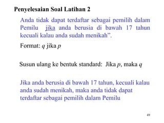 Penyelesaian Soal Latihan 2 
Anda tidak dapat terdaftar sebagai pemilih dalam 
Pemilu jika anda berusia di bawah 17 tahun 
kecuali kalau anda sudah menikah”. 
Format: q jika p 
49 
Susun ulang ke bentuk standard: Jika p, maka q 
Jika anda berusia di bawah 17 tahun, kecuali kalau 
anda sudah menikah, maka anda tidak dapat 
terdaftar sebagai pemilih dalam Pemilu 
 