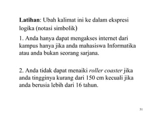 51 
Latihan: Ubah kalimat ini ke dalam ekspresi 
logika (notasi simbolik) 
1. Anda hanya dapat mengakses internet dari 
kampus hanya jika anda mahasiswa Informatika 
atau anda bukan seorang sarjana. 
2. Anda tidak dapat menaiki roller coaster jika 
anda tingginya kurang dari 150 cm kecuali jika 
anda berusia lebih dari 16 tahun. 
 