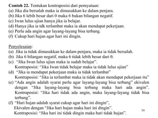 54 
Contoh 22. Tentukan kontraposisi dari pernyataan: 
(a) Jika dia bersalah maka ia dimasukkan ke dalam penjara. 
(b) Jika 6 lebih besar dari 0 maka 6 bukan bilangan negatif. 
(c) Iwan lulus ujian hanya jika ia belajar. 
(d) Hanya jika ia tdk terlambat maka ia akan mendapat pekerjaan. 
(e) Perlu ada angin agar layang-layang bisa terbang. 
(f) Cukup hari hujan agar hari ini dingin. 
Penyelesaian: 
(a) Jika ia tidak dimasukkan ke dalam penjara, maka ia tidak bersalah. 
(b) Jika 6 bilangan negatif, maka 6 tidak lebih besar dari 0. 
(c) “Jika Iwan lulus ujian maka ia sudah belajar”. 
Kontraposisi: “Jika Iwan tidak belajar maka ia tidak lulus ujian” 
(d) “Jika ia mendapat pekerjaan maka ia tidak terlambat” 
Kontraposisi: “Jika ia terlambat maka ia tidak akan mendapat pekerjaan itu” 
(e) “Ada angin adalah syarat perlu agar layang-layang bisa terbang” ekivalen 
dengan “Jika layang-layang bisa terbang maka hari ada angin”. 
Kontraposisi: “Jika hari tidak ada angin, maka layang-layang tidak bisa 
terbang”. 
(f) “Hari hujan adalah syarat cukup agar hari ini dingin”, 
Ekivalen dengan “Jika hari hujan maka hari ini dingin”. 
Kontraposisi: “Jika hari ini tidak dingin maka hari tidak hujan”. 
 