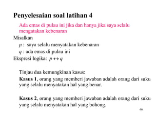 66 
Penyelesaian soal latihan 4 
Ada emas di pulau ini jika dan hanya jika saya selalu 
mengatakan kebenaran 
Misalkan 
p : saya selalu menyatakan kebenaran 
q : ada emas di pulau ini 
Ekspresi logika: p  q 
Tinjau dua kemungkinan kasus: 
Kasus 1, orang yang memberi jawaban adalah orang dari suku 
yang selalu menyatakan hal yang benar. 
Kasus 2, orang yang memberi jawaban adalah orang dari suku 
yang selalu menyatakan hal yang bohong. 
 