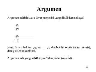 68 
Argumen 
Argumen adalah suatu deret proposisi yang dituliskan sebagai 
p1 
p2 
 
pn 
 q 
yang dalam hal ini, p1, p2, …, pn disebut hipotesis (atau premis), 
dan q disebut konklusi. 
Argumen ada yang sahih (valid) dan palsu (invalid). 
 