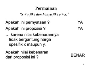 8 
Permainan 
“x < y jika dan hanya jika y > x.” 
Apakah ini pernyataan ? YA 
Apakah ini proposisi ? YA 
… karena nilai kebenarannya 
tidak bergantung harga 
spesifik x maupun y. 
Apakah nilai kebenaran 
dari proposisi ini ? BENAR 
 