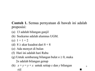 Contoh 1. Semua pernyataan di bawah ini adalah 
proposisi: 
(a) 13 adalah bilangan ganjil 
(b) Soekarno adalah alumnus UGM. 
(c) 1 + 1 = 2 
(d) 8  akar kuadrat dari 8 + 8 
(e) Ada monyet di bulan 
(f) Hari ini adalah hari Rabu 
(g) Untuk sembarang bilangan bulat n  0, maka 
9 
2n adalah bilangan genap 
(h) x + y = y + x untuk setiap x dan y bilangan 
riil  
 