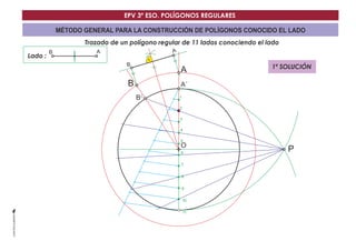 EPV 3º ESO. POLÍGONOS REGULARES 
MÉTODO GENERAL PARA LA CONSTRUCCIÓN DE POLÍGONOS CONOCIDO EL LADO 
Trazado de un polígono regular de 11 lados conociendo el lado 
Lado : 
A´ 
O 
B´ 
B A 
P 
1 
2 
3 
4 
5 
6 
7 
8 
9 
10 
11 
B 
B 
A 
A 
1ª SOLUCIÓN 
 