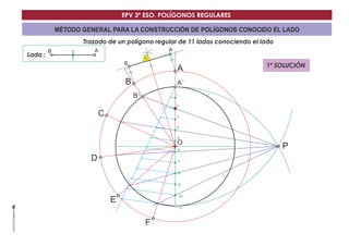 EPV 3º ESO. POLÍGONOS REGULARES 
MÉTODO GENERAL PARA LA CONSTRUCCIÓN DE POLÍGONOS CONOCIDO EL LADO 
Trazado de un polígono regular de 11 lados conociendo el lado 
Lado : 
A´ 
O 
B´ 
B A 
P 
1 
2 
3 
4 
5 
6 
7 
8 
9 
10 
11 
B 
B 
C 
D 
E 
F 
A 
A 
1ª SOLUCIÓN 
 