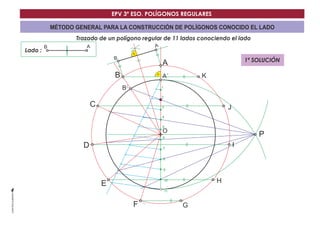 EPV 3º ESO. POLÍGONOS REGULARES 
MÉTODO GENERAL PARA LA CONSTRUCCIÓN DE POLÍGONOS CONOCIDO EL LADO 
Trazado de un polígono regular de 11 lados conociendo el lado 
Lado : 
A´ 
O 
B´ 
B A 
P 
1 
2 
3 
4 
5 
6 
7 
8 
9 
10 
11 
B 
B 
C 
D 
E 
F 
A 
A 
G 
H 
I 
J 
K 
1ª SOLUCIÓN 
 