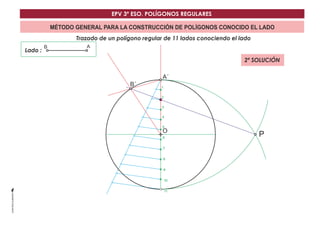EPV 3º ESO. POLÍGONOS REGULARES 
MÉTODO GENERAL PARA LA CONSTRUCCIÓN DE POLÍGONOS CONOCIDO EL LADO 
Trazado de un polígono regular de 11 lados conociendo el lado 
Lado : 
A´ 
O 
B A 
P 
1 
2 
3 
4 
5 
6 
7 
8 
9 
10 
11 
B´ 
2ª SOLUCIÓN 
 