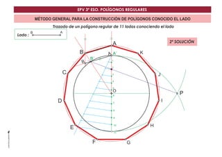 EPV 3º ESO. POLÍGONOS REGULARES 
MÉTODO GENERAL PARA LA CONSTRUCCIÓN DE POLÍGONOS CONOCIDO EL LADO 
Trazado de un polígono regular de 11 lados conociendo el lado 
B 
C 
D 
A 2ª SOLUCIÓN 
A´ 
F G 
H 
I 
J 
K 
Lado : 
O 
B´ 
B 
B 
A 
A 
P 
1 
2 
3 
4 
5 
6 
7 
8 
9 
10 
11 
E 
 