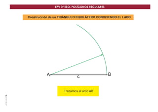 EPV 3º ESO. POLÍGONOS REGULARES 
Construcción de un TRIÁNGULO EQUILÁTERO CONOCIENDO EL LADO 
A c B 
Trazamos el arco AB 
 