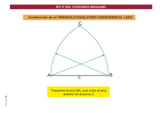 EPV 3º ESO. POLÍGONOS REGULARES 
Construcción de un TRIÁNGULO EQUILÁTERO CONOCIENDO EL LADO 
A 
C 
c B 
Trazamos el arco BA, que corta al arco 
anterior en el punto C 
 