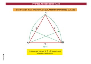 EPV 3º ESO. POLÍGONOS REGULARES 
Construcción de un TRIÁNGULO EQUILÁTERO CONOCIENDO EL LADO 
C 
53 mm 
A 
b a 
c 
B 
Uniendo los puntos A, B y C tenemos el 
triángulo equilátero 
 