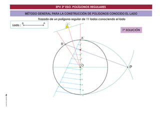 EPV 3º ESO. POLÍGONOS REGULARES 
MÉTODO GENERAL PARA LA CONSTRUCCIÓN DE POLÍGONOS CONOCIDO EL LADO 
Trazado de un polígono regular de 11 lados conociendo el lado 
Lado : 
A´ 
O 
B´ 
B A 
P 
1 
2 
3 
4 
5 
6 
7 
8 
9 
10 
11 
1ª SOLUCIÓN 
 