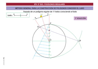 EPV 3º ESO. POLÍGONOS REGULARES 
MÉTODO GENERAL PARA LA CONSTRUCCIÓN DE POLÍGONOS CONOCIDO EL LADO 
Trazado de un polígono regular de 11 lados conociendo el lado 
Lado : 
A´ 
O 
B´ 
B A 
P 
1 
2 
3 
4 
5 
6 
7 
8 
9 
10 
11 
B A 
1ª SOLUCIÓN 
 