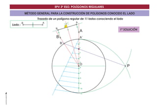 EPV 3º ESO. POLÍGONOS REGULARES 
MÉTODO GENERAL PARA LA CONSTRUCCIÓN DE POLÍGONOS CONOCIDO EL LADO 
Trazado de un polígono regular de 11 lados conociendo el lado 
Lado : 
A´ 
O 
B´ 
B A 
P 
1 
2 
3 
4 
5 
6 
7 
8 
9 
10 
11 
B 
B 
A 
A 
1ª SOLUCIÓN 
 