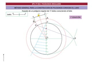 EPV 3º ESO. POLÍGONOS REGULARES 
MÉTODO GENERAL PARA LA CONSTRUCCIÓN DE POLÍGONOS CONOCIDO EL LADO 
Trazado de un polígono regular de 11 lados conociendo el lado 
Lado : 
A´ 
O 
B´ 
B A 
P 
1 
2 
3 
4 
5 
6 
7 
8 
9 
10 
11 
B 
B 
A 
A 
1ª SOLUCIÓN 
 