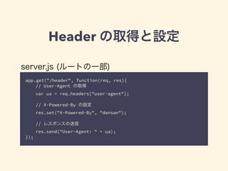 Header の取得と設定 
server.js (ルートの一部) 
app.get("/header", function(req, res){ 
// User-Agent の取得 
var ua = req.headers["user-agent"]; 
// X-Powered-By の設定 
res.set("X-Powered-By", "densan"); 
! 
// レスポンスの送信 
res.send("User-Agent: " + ua); 
}); 
 