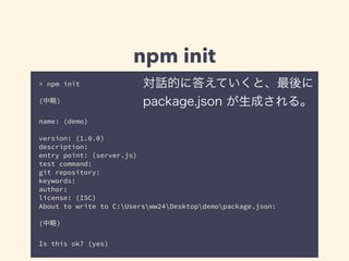 npm init 
対話的に答えていくと、最後に 
package.json が生成される。 
> npm init 
! 
(中略) 
! 
name: (demo) 
! 
version: (1.0.0) 
description: 
entry point: (server.js) 
test command: 
git repository: 
keywords: 
author: 
license: (ISC) 
About to write to C:Usersww24Desktopdemopackage.json: 
! 
(中略) 
! 
Is this ok? (yes) 
 
