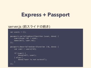 Express + Passport 
server.js (前スライドの続き) 
var users = {}; 
! 
passport.serializeUser(function (user, done) { 
users[user.id] = user; 
done(null, user.id); 
}); 
! 
passport.deserializeUser(function (id, done) { 
var user = users[id]; 
! 
if (user) { 
done(null, user); 
} else { 
done("user is not exists"); 
} 
}); 
 