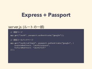 Express + Passport 
server.js (ルートの一部) 
// 認証ページ 
app.get("/auth", passport.authenticate("google")); 
! 
// 認証コールバックページ 
app.get("/auth/callback", passport.authenticate("google", { 
successRedirect: "/auth/success", 
failureRedirect: "/auth/fail" 
})); 
 