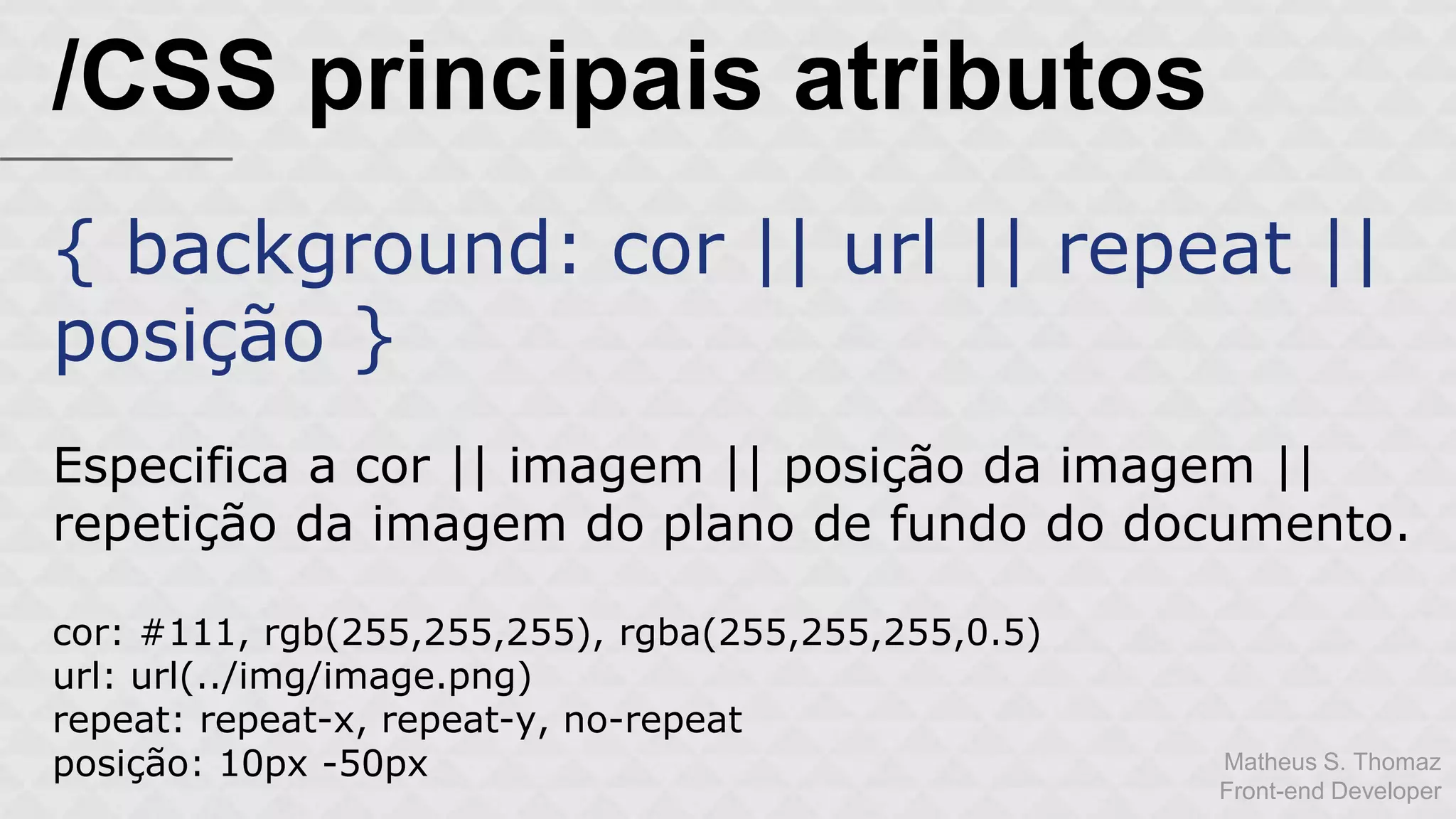 Matheus S. Thomaz 
Front-end Developer 
/CSS principais atributos 
{ background: cor || url || repeat || 
posição } 
Especifica a cor || imagem || posição da imagem || 
repetição da imagem do plano de fundo do documento. 
cor: #111, rgb(255,255,255), rgba(255,255,255,0.5) 
url: url(../img/image.png) 
repeat: repeat-x, repeat-y, no-repeat 
posição: 10px -50px 
 
