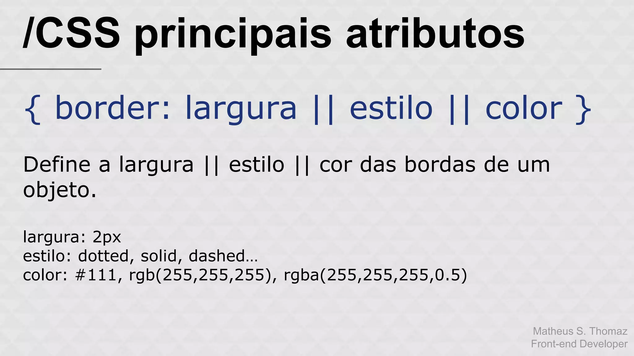 Matheus S. Thomaz 
Front-end Developer 
/CSS principais atributos 
{ border: largura || estilo || color } 
Define a largura || estilo || cor das bordas de um 
objeto. 
largura: 2px 
estilo: dotted, solid, dashed… 
color: #111, rgb(255,255,255), rgba(255,255,255,0.5) 
 