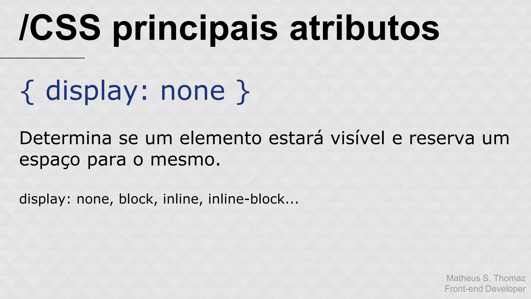 Matheus S. Thomaz 
Front-end Developer 
/CSS principais atributos 
{ display: none } 
Determina se um elemento estará visível e reserva um 
espaço para o mesmo. 
display: none, block, inline, inline-block... 
 