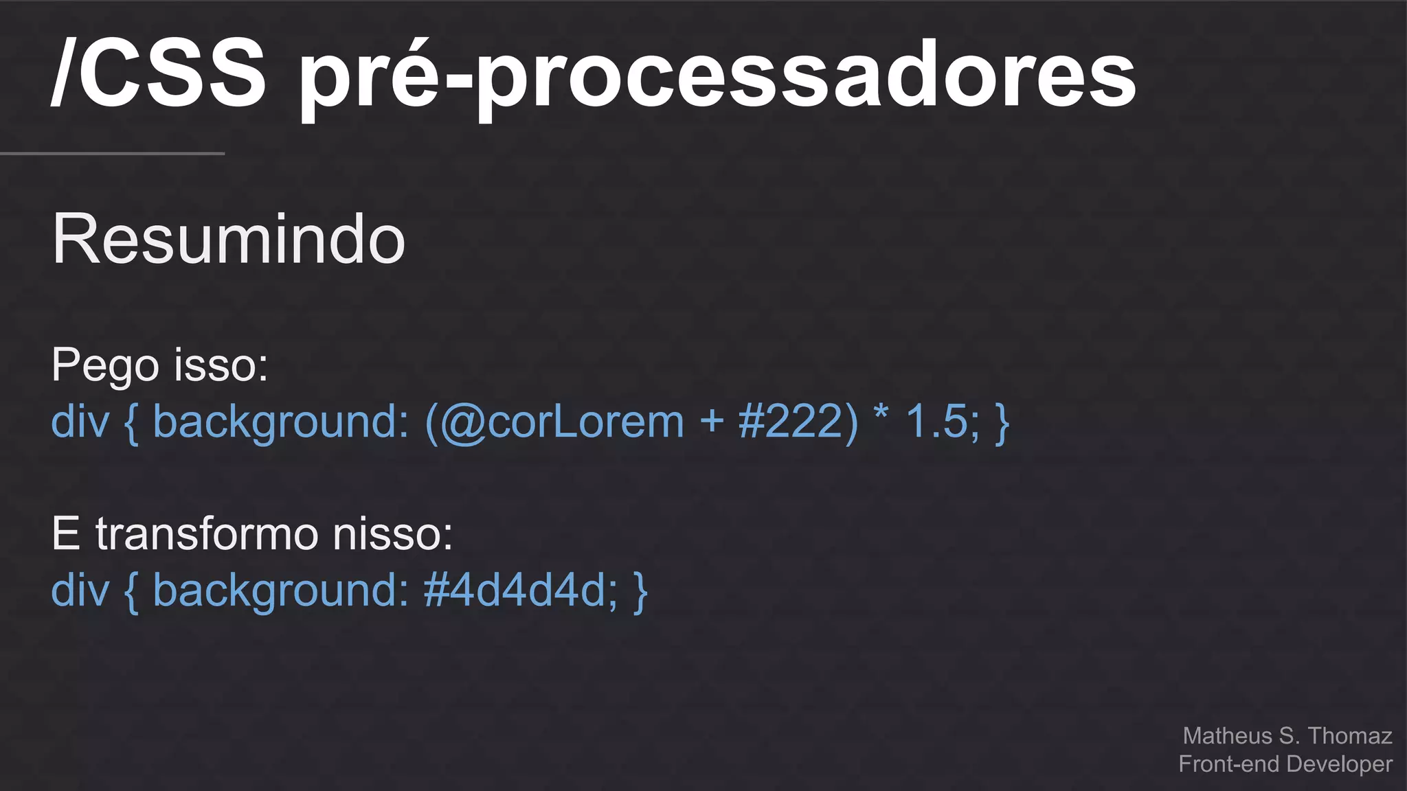 Matheus S. Thomaz 
Front-end Developer 
/CSS pré-processadores 
Resumindo 
Pego isso: 
div { background: (@corLorem + #222) * 1.5; } 
E transformo nisso: 
div { background: #4d4d4d; } 
 