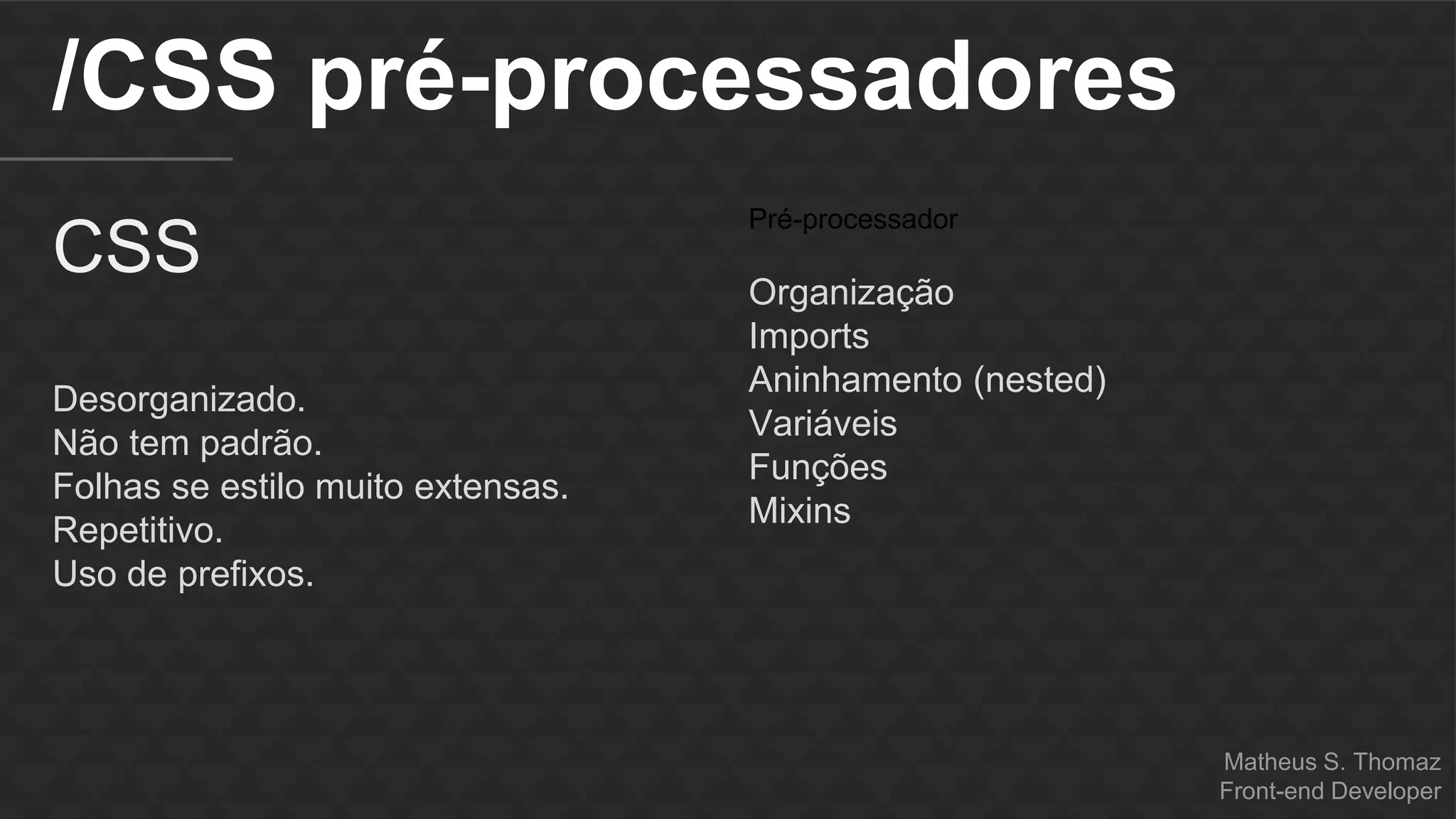 Matheus S. Thomaz 
Front-end Developer 
/CSS pré-processadores 
CSS 
Desorganizado. 
Não tem padrão. 
Folhas se estilo muito extensas. 
Repetitivo. 
Uso de prefixos. 
Pré-processador 
Organização 
Imports 
Aninhamento (nested) 
Variáveis 
Funções 
Mixins 
 