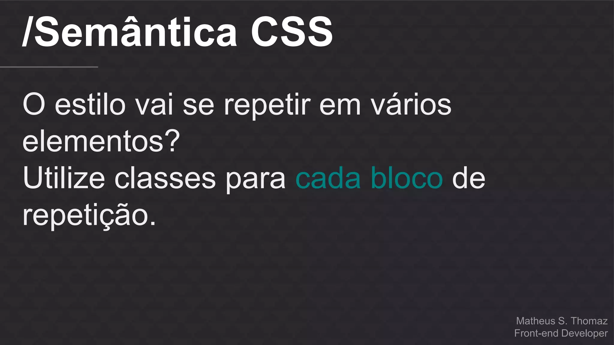 Matheus S. Thomaz 
Front-end Developer 
/Semântica CSS 
O estilo vai se repetir em vários 
elementos? 
Utilize classes para cada bloco de 
repetição. 
 