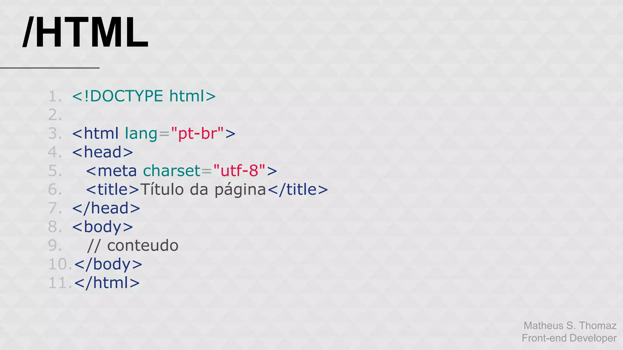 Matheus S. Thomaz 
Front-end Developer 
/HTML 
1. <!DOCTYPE html> 
2. 
3. <html lang="pt-br"> 
4. <head> 
5. <meta charset="utf-8"> 
6. <title>Título da página</title> 
7. </head> 
8. <body> 
9. // conteudo 
10.</body> 
11.</html> 
 