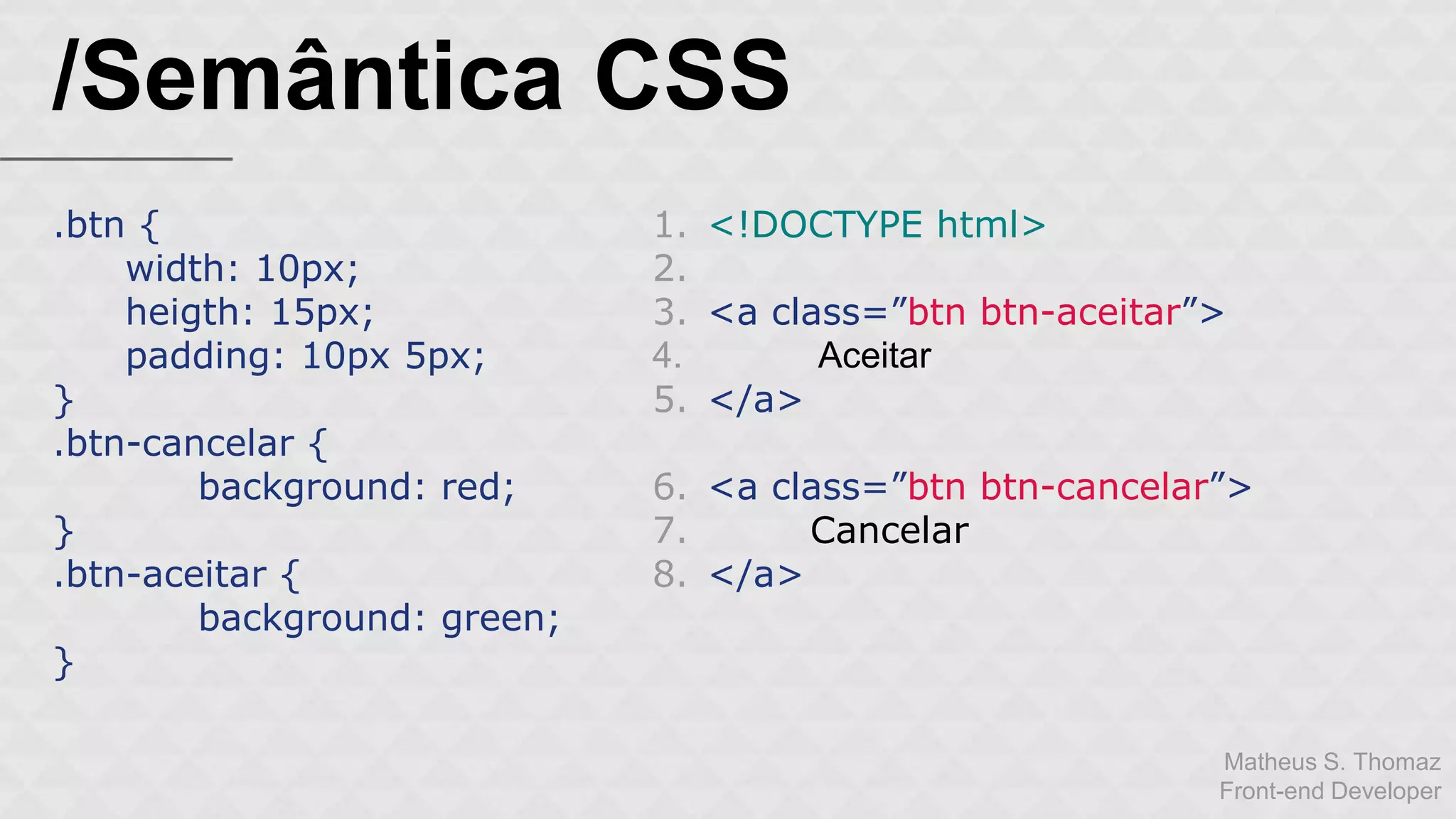 Matheus S. Thomaz 
Front-end Developer 
/Semântica CSS 
.btn { 
width: 10px; 
heigth: 15px; 
padding: 10px 5px; 
} 
.btn-cancelar { 
background: red; 
} 
.btn-aceitar { 
background: green; 
} 
1. <!DOCTYPE html> 
2. 
3. <a class=”btn btn-aceitar”> 
4. Aceitar 
5. </a> 
6. <a class=”btn btn-cancelar”> 
7. Cancelar 
8. </a> 
 