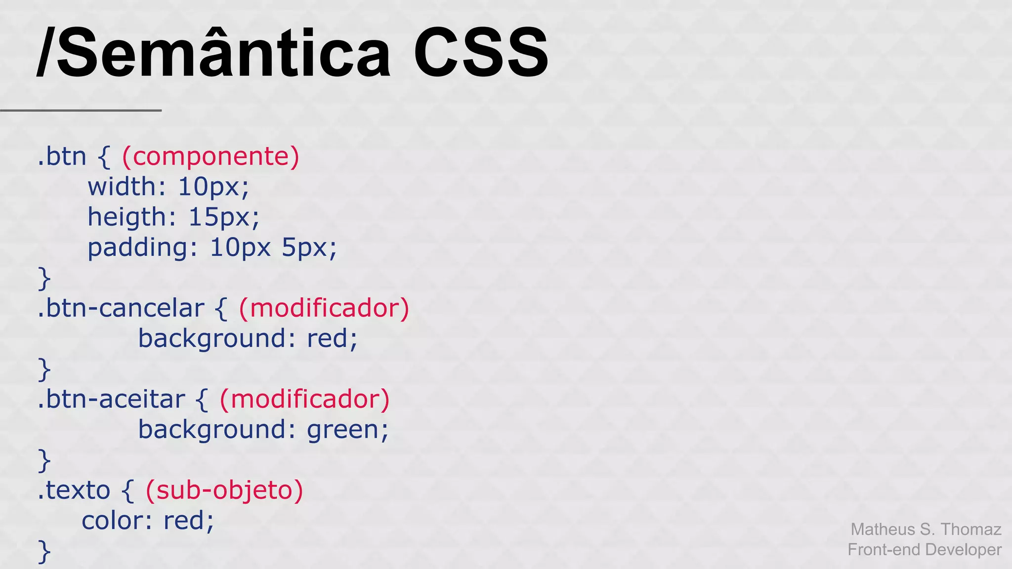 Matheus S. Thomaz 
Front-end Developer 
/Semântica CSS 
.btn { (componente) 
width: 10px; 
heigth: 15px; 
padding: 10px 5px; 
} 
.btn-cancelar { (modificador) 
background: red; 
} 
.btn-aceitar { (modificador) 
background: green; 
} 
.texto { (sub-objeto) 
color: red; 
} 
 