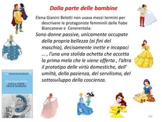 103 
Dalla parte delle bambine 
Elena Gianini Belotti non usava mezzi termini per 
descrivere le protagoniste femminili delle fiabe 
Biancaneve e Cenerentola: 
Sono donne passive, unicamente occupate 
della propria bellezza (ai fini del 
maschio), decisamente inette e incapaci 
… , l’una una stolida ochetta che accetta 
la prima mela che le viene offerta , l’altra 
il prototipo delle virtù domestiche, dell’ 
umiltà, della pazienza, del servilismo, del 
sottosviluppo della coscienza. 
 