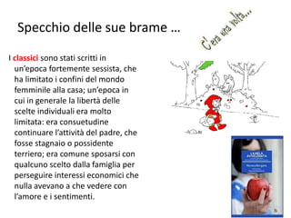 Specchio delle sue brame … 
I classici sono stati scritti in 
un’epoca fortemente sessista, che 
ha limitato i confini del mondo 
femminile alla casa; un’epoca in 
cui in generale la libertà delle 
scelte individuali era molto 
limitata: era consuetudine 
continuare l’attività del padre, che 
fosse stagnaio o possidente 
terriero; era comune sposarsi con 
qualcuno scelto dalla famiglia per 
perseguire interessi economici che 
nulla avevano a che vedere con 
l’amore e i sentimenti. 
104 
 