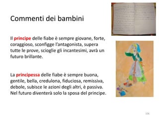 Commenti dei bambini 
Il principe delle fiabe è sempre giovane, forte, 
coraggioso, sconfigge l’antagonista, supera 
tutte le prove, scioglie gli incantesimi, avrà un 
futuro brillante. 
La principessa delle fiabe è sempre buona, 
gentile, bella, credulona, fiduciosa, remissiva, 
debole, subisce le azioni degli altri, è passiva. 
Nel futuro diventerà solo la sposa del principe. 
106 
 