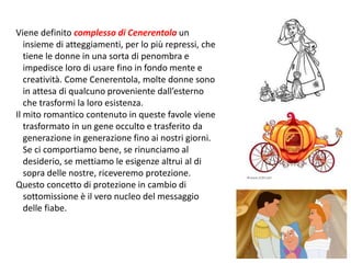Viene definito complesso di Cenerentola un 
insieme di atteggiamenti, per lo più repressi, che 
tiene le donne in una sorta di penombra e 
impedisce loro di usare fino in fondo mente e 
creatività. Come Cenerentola, molte donne sono 
in attesa di qualcuno proveniente dall’esterno 
che trasformi la loro esistenza. 
Il mito romantico contenuto in queste favole viene 
trasformato in un gene occulto e trasferito da 
generazione in generazione fino ai nostri giorni. 
Se ci comportiamo bene, se rinunciamo al 
desiderio, se mettiamo le esigenze altrui al di 
sopra delle nostre, riceveremo protezione. 
Questo concetto di protezione in cambio di 
sottomissione è il vero nucleo del messaggio 
delle fiabe. 
108 
 