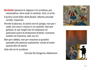 Barbablù sposava le ragazze e le uccideva, poi 
nascondeva i loro corpi in cantina. Così, in serie. 
Il primo serial killer delle favole. Marito omicida 
seriale, impunito. 
Perché lo facesse, la storia non lo spiega: non per i 
soldi, era ricco e viveva in un castello. Non per 
gelosia, le sue mogli non lo tradivano né 
potevano avere la tentazione di farlo: vivevano 
isolate nel maniero, sole con lui. 
Non per rabbia, non per reazione a qualche 
episodio che potesse scatenarla: niente di tutto 
questo dice la storia. 
Solo che lui le uccideva. 
Concita De Gregorio, Malamore 
109 
 