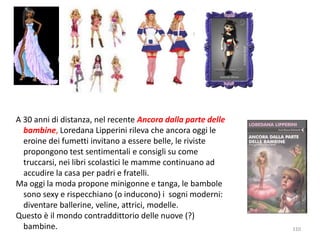 110 
A 30 anni di distanza, nel recente Ancora dalla parte delle 
bambine, Loredana Lipperini rileva che ancora oggi le 
eroine dei fumetti invitano a essere belle, le riviste 
propongono test sentimentali e consigli su come 
truccarsi, nei libri scolastici le mamme continuano ad 
accudire la casa per padri e fratelli. 
Ma oggi la moda propone minigonne e tanga, le bambole 
sono sexy e rispecchiano (o inducono) i sogni moderni: 
diventare ballerine, veline, attrici, modelle. 
Questo è il mondo contraddittorio delle nuove (?) 
bambine. 
 