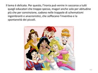 Il tema è delicato. Per questo, l’ironia può venire in soccorso a tutti 
quegli educatori che troppo spesso, magari anche solo per abitudine 
più che per convinzione, cadono nelle trappole di schematismi 
ingombranti e anacronistici, che soffocano l’inventiva e la 
spontaneità dei piccoli. 
111 
 