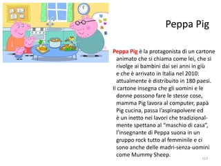 Peppa Pig 
Peppa Pig è la protagonista di un cartone 
animato che si chiama come lei, che si 
rivolge ai bambini dai sei anni in giù 
e che è arrivato in Italia nel 2010: 
attualmente è distribuito in 180 paesi. 
Il cartone insegna che gli uomini e le 
donne possono fare le stesse cose, 
mamma Pig lavora al computer, papà 
Pig cucina, passa l’aspirapolvere ed 
è un inetto nei lavori che tradizional-mente 
spettano al “maschio di casa”, 
l’insegnante di Peppa suona in un 
gruppo rock tutto al femminile e ci 
sono anche delle madri-senza-uomini 
come Mummy Sheep. 
113 
 