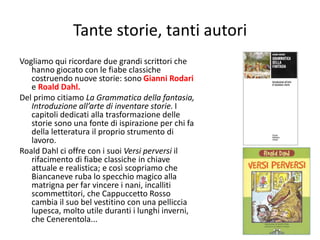 Tante storie, tanti autori 
Vogliamo qui ricordare due grandi scrittori che 
hanno giocato con le fiabe classiche 
costruendo nuove storie: sono Gianni Rodari 
e Roald Dahl. 
Del primo citiamo La Grammatica della fantasia, 
Introduzione all’arte di inventare storie. I 
capitoli dedicati alla trasformazione delle 
storie sono una fonte di ispirazione per chi fa 
della letteratura il proprio strumento di 
lavoro. 
Roald Dahl ci offre con i suoi Versi perversi il 
rifacimento di fiabe classiche in chiave 
attuale e realistica; e così scopriamo che 
Biancaneve ruba lo specchio magico alla 
matrigna per far vincere i nani, incalliti 
scommettitori, che Cappuccetto Rosso 
cambia il suo bel vestitino con una pelliccia 
lupesca, molto utile duranti i lunghi inverni, 
che Cenerentola... 
115 
 