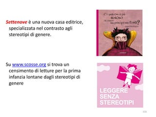 Settenove è una nuova casa editrice, 
specializzata nel contrasto agli 
stereotipi di genere. 
Su www.scosse.org si trova un 
censimento di letture per la prima 
infanzia lontane dagli stereotipi di 
genere 
116 
 