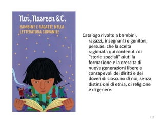 Catalogo rivolto a bambini, 
ragazzi, insegnanti e genitori, 
persuasi che la scelta 
ragionata qui contenuta di 
“storie speciali” aiuti la 
formazione e la crescita di 
nuove generazioni libere e 
consapevoli dei diritti e dei 
doveri di ciascuno di noi, senza 
distinzioni di etnia, di religione 
e di genere. 
117 
 