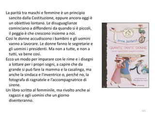 La parità tra maschi e femmine è un principio 
sancito dalla Costituzione, eppure ancora oggi è 
un obiettivo lontano. Le disuguaglianze 
cominciano a diffondersi da quando si è piccoli, 
il peggio è che crescono insieme a noi. 
Così le donne accudiscono i bambini e gli uomini 
vanno a lavorare. Le donne fanno le segretarie e 
gli uomini i presidenti. Ma non a tutte, e non a 
tutti, va bene così. 
Ecco un modo per imparare con le rime e i disegni 
a lottare per i propri sogni, a capire che da 
grande si può fare la mamma e la casalinga, ma 
anche la sindaca e l'inventrice o, perché no, la 
fotografa di ragnatele e l’accompagnatrice di 
sirene. 
Un libro scritto al femminile, ma rivolto anche ai 
ragazzi e agli uomini che un giorno 
diventeranno. 
121 
 