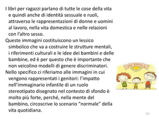 I libri per ragazzi parlano di tutte le cose della vita 
e quindi anche di identità sessuale e ruoli, 
attraverso le rappresentazioni di donne e uomini 
al lavoro, nella vita domestica e nelle relazioni 
con l’altro sesso. 
Queste immagini costituiscono un lessico 
simbolico che va a costruire le strutture mentali, 
i riferimenti culturali e le idee dei bambini e delle 
bambine, ed è per questo che è importante che 
non veicolino modelli di genere discriminatori. 
Nello specifico ci riferiamo alle immagini in cui 
vengono rappresentati i genitori: l’impatto 
nell’immaginario infantile di un ruolo 
stereotipato disegnato nel contesto di sfondo è 
molto più forte, perché, nella mente del 
bambino, circoscrive lo scenario “normale” della 
vita quotidiana. 
123 
 