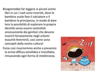 Bisognerebbe far leggere ai piccoli anche 
libri in cui i ruoli sono invertiti, dove la 
bambina vuole fare il calciatore e il 
bambino la principessa, in modo di dare 
loro la possibilità di esplorare la propria 
identità senza essere controllati 
ansiosamente dai genitori che devono 
inserirli forzatamente negli schemi 
maschili-femminili, così come sono 
concepiti dalla nostra cultura! 
Forse così riusciremmo anche a prevenire 
la ormai diffusa omofobia e transfobia, 
rimuovendo ogni forma di intolleranza. 
133 
 