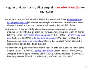 Negli ultimi trent’anni, gli esempi di narrazioni riuscite non 
mancano 
Nel 1979 la casa editrice Savelli pubblicò due raccolte di fiabe (Fiabe minime e 
Nuove fiabe minime) di Marina Valcarenghi: un tentativo di raccontare storie 
diverse e attuali pur restando ancorata ai valori universali della fiaba. 
Vari sono stati i libri per l‘infanzia che hanno remato contro il sessismo in 
maniera intelligente. Fra gli apripista, vanno annoverati quelli scritti da Bianca 
Pitzorno, come L’incredibile storia di Lavinia (E. ELLE, 1985), Extraterrestre alla 
pari (La Sorgente, 1979), o La bambina col falcone (Mondadori, 1982). Da 
leggere anche La mela avvelenata, di Renata Borgato (ed. Ferrari Sinibaldi): 
una rilettura critica delle fiabe più note. 
C’è anche chi ha guardato con un occhio decisamente benevolo alle fiabe, come 
Angela Carter, che nel suo Le fiabe delle donne (1996, ristampa Mondadori, 
2009) ha reso omaggio a un tipo di donna alternativa attraverso la raccolta di 
ben cinquantotto fiabe di tutto il mondo, tutt’altro che “classiche”. 
134 
 
