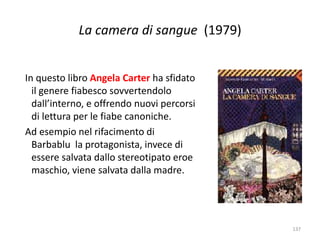 La camera di sangue (1979) 
In questo libro Angela Carter ha sfidato 
il genere fiabesco sovvertendolo 
dall’interno, e offrendo nuovi percorsi 
di lettura per le fiabe canoniche. 
Ad esempio nel rifacimento di 
Barbablu la protagonista, invece di 
essere salvata dallo stereotipato eroe 
maschio, viene salvata dalla madre. 
137 
 