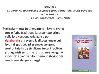 Jack Zipes 
La genuinità sovversiva. Saggezza e follia del narrare. Teoria e pratica 
del contastorie 
Edizioni Conoscenza, Roma 2008 
Particolarmente interessante è il lavoro svolto 
con le fiabe tradizionali, raccontate prima 
nella loro versione originale e poi 
rielaborate attraverso la discussione e dei 
lavori di gruppo: ad esempio vengono 
confrontate fiabe simili, ma in cui i ruoli dei 
protagonisti sono invertiti, oppure vengono 
modificate cambiando il periodo storico o la 
condizione dei personaggi. 
138 
 