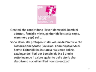 Genitori che condividono i lavori domestici, bambini 
adottati, famiglie miste, genitori dello stesso sesso, 
mamme o papà soli … 
Sono alcuni dei protagonisti dei volumi dell’archivio che 
l’associazione Scosse (Soluzioni Comunicative Studi 
Servizi Editoriali) ha iniziato a realizzare online, 
catalogando i libri per bambini da 0 a 6 anni e 
sottolineando il valore aggiunto delle storie che 
descrivono nuclei familiari non stereotipati. 
143 
 